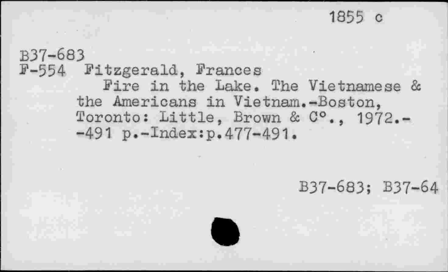 ﻿1855 c
B37-683
F-554 Fitzgerald, Frances
Fire in the Lake. The Vietnamese & the Americans in Vietnam.-Boston, Toronto: Little, Brown & 0°., 1972.--491 p.-Index:p.477-491.
B37-683; B37-64